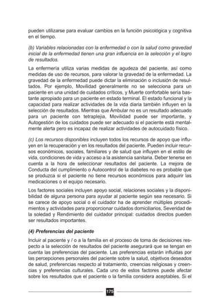 pueden utilizarse para evaluar cambios en la función psicológica y cognitiva
en el tiempo.
(b) Variables relacionadas con la enfermedad o con la salud como gravedad
inicial de la enfermedad tienen una gran influencia en la selección y el logro
de resultados.
La enfermería utiliza varias medidas de agudeza del paciente, así como
medidas de uso de recursos, para valorar la gravedad de la enfermedad. La
gravedad de la enfermedad puede dictar la eliminación o inclusión de resul-
tados. Por ejemplo, Movilidad generalmente no se selecciona para un
paciente en una unidad de cuidados críticos, y Muerte confortable sería bas-
tante apropiado para un paciente en estado terminal. El estado funcional y la
capacidad para realizar actividades de la vida diaria también influyen en la
selección de resultados. Mientras que Ambular no es un resultado adecuado
para un paciente con tetraplejia, Movilidad puede ser importante, y
Autogestión de los cuidados puede ser adecuado si el paciente está mental-
mente alerta pero es incapaz de realizar actividades de autocuidado físico.
(c) Los recursos disponibles incluyen todos los recursos de apoyo que influ-
yen en la recuperación y en los resultados del paciente. Pueden incluir recur-
sos económicos, sociales, familiares y de salud que influyen en el estilo de
vida, condiciones de vida y acceso a la asistencia sanitaria. Deber tenerse en
cuenta a la hora de seleccionar resultados del paciente. La mejora de
Conducta del cumplimiento o Autocontrol de la diabetes no es probable que
se produzca si el paciente no tiene recursos económicos para adquirir las
medicaciones o el equipo necesario.
Los factores sociales incluyen apoyo social, relaciones sociales y la disponi-
bilidad de alguna persona para ayudar al paciente según sea necesario. Si
se carece de apoyo social o el cuidador ha de aprender múltiples procedi-
mientos y actividades para proporcionar cuidados domiciliarios, Severidad de
la soledad y Rendimiento del cuidador principal: cuidados directos pueden
ser resultados importantes.
(4) Preferencias del paciente
Incluir al paciente y / o a la familia en el proceso de toma de decisiones res-
pecto a la selección de resultados del paciente asegurará que se tengan en
cuenta las preferencias del paciente. Las preferencias estarán influidas por
las percepciones personales del paciente sobre la salud, objetivos deseados
de salud, preferencias respecto al tratamiento, creencias religiosas y creen-
cias y preferencias culturales. Cada uno de estos factores puede afectar
sobre los resultados que el paciente o la familia considera aceptables. Si el
175
 