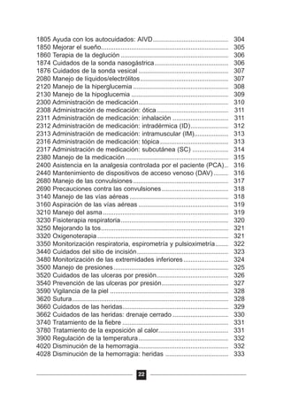 1805 Ayuda con los autocuidados: AIVD.......................................... 304
1850 Mejorar el sueño....................................................................... 305
1860 Terapia de la deglución ............................................................ 306
1874 Cuidados de la sonda nasogástrica......................................... 306
1876 Cuidados de la sonda vesical .................................................. 307
2080 Manejo de líquidos/electrólitos................................................. 307
2120 Manejo de la hiperglucemia ..................................................... 308
2130 Manejo de la hipoglucemia ...................................................... 309
2300 Administración de medicación.................................................. 310
2308 Administración de medicación: ótica........................................ 311
2311 Administración de medicación: inhalación ............................... 311
2312 Administración de medicación: intradérmica (ID)..................... 312
2313 Administración de medicación: intramuscular (IM)................... 313
2316 Administración de medicación: tópica...................................... 313
2317 Administración de medicación: subcutánea (SC) .................... 314
2380 Manejo de la medicación ......................................................... 315
2400 Asistencia en la analgesia controlada por el paciente (PCA).. 316
2440 Mantenimiento de dispositivos de acceso venoso (DAV) ........ 316
2680 Manejo de las convulsiones..................................................... 317
2690 Precauciones contra las convulsiones..................................... 318
3140 Manejo de las vías aéreas ....................................................... 318
3160 Aspiración de las vías aéreas .................................................. 319
3210 Manejo del asma...................................................................... 319
3230 Fisioterapia respiratoria............................................................ 320
3250 Mejorando la tos....................................................................... 321
3320 Oxigenoterapia ......................................................................... 321
3350 Monitorización respiratoria, espirometría y pulsioximetría....... 322
3440 Cuidados del sitio de incisión................................................... 323
3480 Monitorización de las extremidades inferiores......................... 324
3500 Manejo de presiones................................................................ 325
3520 Cuidados de las ulceras por presión........................................ 326
3540 Prevención de las ulceras por presión..................................... 327
3590 Vigilancia de la piel .................................................................. 328
3620 Sutura....................................................................................... 328
3660 Cuidados de las heridas........................................................... 329
3662 Cuidados de las heridas: drenaje cerrado ............................... 330
3740 Tratamiento de la fiebre ........................................................... 331
3780 Tratamiento de la exposición al calor....................................... 331
3900 Regulación de la temperatura.................................................. 332
4020 Disminución de la hemorragia.................................................. 332
4028 Disminución de la hemorragia: heridas ................................... 333
22
 