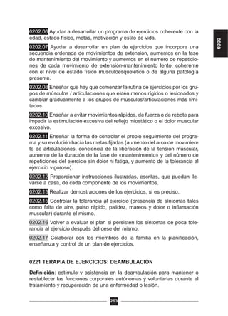 0202.06 Ayudar a desarrollar un programa de ejercicios coherente con la
edad, estado físico, metas, motivación y estilo de vida.
0202.07 Ayudar a desarrollar un plan de ejercicios que incorpore una
secuencia ordenada de movimientos de extensión, aumentos en la fase
de mantenimiento del movimiento y aumentos en el número de repeticio-
nes de cada movimiento de extensión-mantenimiento lento, coherente
con el nivel de estado físico musculoesquelético o de alguna patología
presente.
0202.08 Enseñar que hay que comenzar la rutina de ejercicios por los gru-
pos de músculos / articulaciones que estén menos rígidos o lesionados y
cambiar gradualmente a los grupos de músculos/articulaciones más limi-
tados.
0202.10 Enseñar a evitar movimientos rápidos, de fuerza o de rebote para
impedir la estimulación excesiva del reflejo miostático o el dolor muscular
excesivo.
0202.11 Enseñar la forma de controlar el propio seguimiento del progra-
ma y su evolución hacia las metas fijadas (aumento del arco de movimien-
to de articulaciones, conciencia de la liberación de la tensión muscular,
aumento de la duración de la fase de «mantenimiento» y del número de
repeticiones del ejercicio sin dolor ni fatiga, y aumento de la tolerancia al
ejercicio vigoroso).
0202.12 Proporcionar instrucciones ilustradas, escritas, que puedan lle-
varse a casa, de cada componente de los movimientos.
0202.13 Realizar demostraciones de los ejercicios, si es preciso.
0202.15 Controlar la tolerancia al ejercicio (presencia de síntomas tales
como falta de aire, pulso rápido, palidez, mareos y dolor o inflamación
muscular) durante el mismo.
0202.16 Volver a evaluar el plan si persisten los síntomas de poca tole-
rancia al ejercicio después del cese del mismo.
0202.17 Colaborar con los miembros de la familia en la planificación,
enseñanza y control de un plan de ejercicios.
0221 TERAPIA DE EJERCICIOS: DEAMBULACIÓN
Definición: estímulo y asistencia en la deambulación para mantener o
restablecer las funciones corporales autónomas y voluntarias durante el
tratamiento y recuperación de una enfermedad o lesión.
263
0000
 
