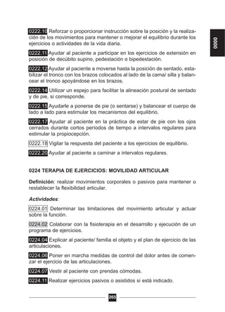 0222.10 Reforzar o proporcionar instrucción sobre la posición y la realiza-
ción de los movimientos para mantener o mejorar el equilibrio durante los
ejercicios o actividades de la vida diaria.
0222.11 Ayudar al paciente a participar en los ejercicios de extensión en
posición de decúbito supino, pedestación o bipedestación.
0222.12 Ayudar al paciente a moverse hasta la posición de sentado, esta-
bilizar el tronco con los brazos colocados al lado de la cama/ silla y balan-
cear el tronco apoyándose en los brazos.
0222.14 Utilizar un espejo para facilitar la alineación postural de sentado
y de pie, si corresponde.
0222.15 Ayudarle a ponerse de pie (o sentarse) y balancear el cuerpo de
lado a lado para estimular los mecanismos del equilibrio.
0222.17 Ayudar al paciente en la práctica de estar de pie con los ojos
cerrados durante cortos períodos de tiempo a intervalos regulares para
estimular la propiocepción.
0222.18 Vigilar la respuesta del paciente a los ejercicios de equilibrio.
0222.20 Ayudar al paciente a caminar a intervalos regulares.
0224 TERAPIA DE EJERCICIOS: MOVILIDAD ARTICULAR
Definición: realizar movimientos corporales o pasivos para mantener o
restablecer la flexibilidad articular.
Actividades:
0224.01 Determinar las limitaciones del movimiento articular y actuar
sobre la función.
0224.02 Colaborar con la fisioterapia en el desarrollo y ejecución de un
programa de ejercicios.
0224.04 Explicar al paciente/ familia el objeto y el plan de ejercicio de las
articulaciones.
0224.06 Poner en marcha medidas de control del dolor antes de comen-
zar el ejercicio de las articulaciones.
0224.07 Vestir al paciente con prendas cómodas.
0224.11 Realizar ejercicios pasivos o asistidos si está indicado.
265
0000
 