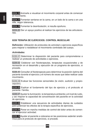 0224.15 Animarle a visualizar el movimiento corporal antes de comenzar
el movimiento.
0224.17 Fomentar sentarse en la cama, en un lado de la cama o en una
silla, según tolerancia.
0224.18 Fomentar la deambulación, si resulta oportuno.
0224.20 Dar un apoyo positivo al realizar los ejercicios de las articulacio-
nes.
0226 TERAPIA DE EJERCICIOS: CONTROL MUSCULAR
Definición: Utilización de protocolos de actividad o ejercicios específicos
para mejorar o restablecer el movimiento controlado del cuerpo.
Actividades:
0226.01 Determinar la disposición del paciente para comprometerse a
realizar un protocolo de actividades o ejercicios.
0226.02 Colaborar con fisioterapeutas, terapeutas ocupacionales y de
recreación en el desarrollo y ejecución de un programa de ejercicios, si
procede.
0226.03 Consultar al fisioterapeuta para determinar la posición óptima del
paciente durante el ejercicio y el número de veces que debe realizar cada
movimiento.
0226.04 Evaluar las funciones sensoriales (la visión, audición y propio-
cepción).
0226.05 Explicar el fundamento del tipo de ejercicio y el protocolo al
paciente / familia.
0226.07 Ajustar la iluminación, la temperatura ambiente y el nivel de ruido,
y así mejorar la capacidad de concentración del paciente en la actividad
de ejercicios.
0226.08 Establecer una secuencia de actividades diarias de cuidados
para potenciar los efectos de la terapia especifica de ejercicios.
0226.09 Poner en marcha medidas de control del dolor antes de comen-
zar el ejercicio/ actividad.
0226.14 Ayudar al paciente a colocarse en las posiciones sedente/ anató-
mica para el protocolo de ejercicios, si procede.
266
0000
 