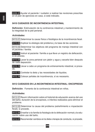 0226.37 Ayudar al paciente / cuidador a realizar las revisiones prescritas
en el plan de ejercicios en casa, si está indicado.
0410 CUIDADOS DE INCONTINENCIA INTESTINAL
Definición: Estimulación de la continencia intestinal y mantenimiento de
la integridad de la piel perianal.
Actividades:
0410.01 Determinar la causa física o fisiológica de la incontinencia fecal.
0410.02 Explicar la etiología del problema y la base de las acciones.
0410.03 Determinar los objetivos del programa de manejo intestinal con
el paciente / familia.
0410.05 Instruir al paciente / familia a que lleve un registro de defecación,
si es preciso.
0410.06 Lavar la zona perianal con jabón y agua y secarla bien después
de cada deposición.
0410.10 Llevar a cabo un programa de entrenamiento intestinal, si proce-
de.
0410.12 Controlar la dieta y las necesidades de líquidos.
0410.16 Colocar pañales de incontinencia, sí es necesario.
0412 CUIDADOS EN LA INCONTINENCIA INTESTINAL: ENCOPRESIS
Definición: Fomento de la continencia intestinal en niños.
Actividades:
0412.01 Reunir información sobre el historial de educación acerca del uso
del baño; duración de la encopresis, e intentos realizados para eliminar el
problema.
0412.02 Determinar la causa del problema (estreñimiento e impactación
fecal), si procede.
0412.06 Enseñar a la familia la fisiología de la defecación normal y la edu-
cación sobre uso del baño.
0412.07 Recomendar cambios en la dieta o terapia de conducta, si procede.
268
0000
 