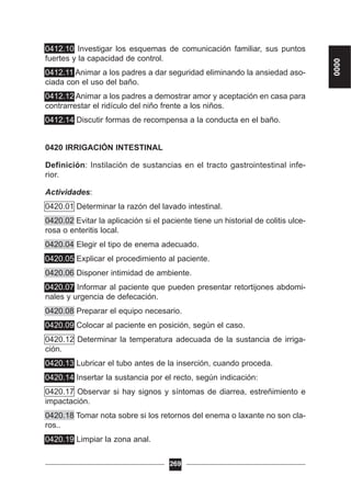0412.10 Investigar los esquemas de comunicación familiar, sus puntos
fuertes y la capacidad de control.
0412.11 Animar a los padres a dar seguridad eliminando la ansiedad aso-
ciada con el uso del baño.
0412.12 Animar a los padres a demostrar amor y aceptación en casa para
contrarrestar el ridículo del niño frente a los niños.
0412.14 Discutir formas de recompensa a la conducta en el baño.
0420 IRRIGACIÓN INTESTINAL
Definición: Instilación de sustancias en el tracto gastrointestinal infe-
rior.
Actividades:
0420.01 Determinar la razón del lavado intestinal.
0420.02 Evitar la aplicación si el paciente tiene un historial de colitis ulce-
rosa o enteritis local.
0420.04 Elegir el tipo de enema adecuado.
0420.05 Explicar el procedimiento al paciente.
0420.06 Disponer intimidad de ambiente.
0420.07 Informar al paciente que pueden presentar retortijones abdomi-
nales y urgencia de defecación.
0420.08 Preparar el equipo necesario.
0420.09 Colocar al paciente en posición, según el caso.
0420.12 Determinar la temperatura adecuada de la sustancia de irriga-
ción.
0420.13 Lubricar el tubo antes de la inserción, cuando proceda.
0420.14 Insertar la sustancia por el recto, según indicación:
0420.17 Observar si hay signos y síntomas de diarrea, estreñimiento e
impactación.
0420.18 Tomar nota sobre si los retornos del enema o laxante no son cla-
ros..
0420.19 Limpiar la zona anal.
269
0000
 