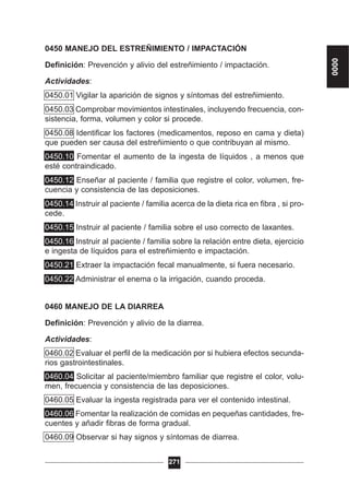 0450 MANEJO DEL ESTREÑIMIENTO / IMPACTACIÓN
Definición: Prevención y alivio del estreñimiento / impactación.
Actividades:
0450.01 Vigilar la aparición de signos y síntomas del estreñimiento.
0450.03 Comprobar movimientos intestinales, incluyendo frecuencia, con-
sistencia, forma, volumen y color si procede.
0450.08 Identificar los factores (medicamentos, reposo en cama y dieta)
que pueden ser causa del estreñimiento o que contribuyan al mismo.
0450.10 Fomentar el aumento de la ingesta de líquidos , a menos que
esté contraindicado.
0450.12 Enseñar al paciente / familia que registre el color, volumen, fre-
cuencia y consistencia de las deposiciones.
0450.14 Instruir al paciente / familia acerca de la dieta rica en fibra , si pro-
cede.
0450.15 Instruir al paciente / familia sobre el uso correcto de laxantes.
0450.16 Instruir al paciente / familia sobre la relación entre dieta, ejercicio
e ingesta de líquidos para el estreñimiento e impactación.
0450.21 Extraer la impactación fecal manualmente, si fuera necesario.
0450.22 Administrar el enema o la irrigación, cuando proceda.
0460 MANEJO DE LA DIARREA
Definición: Prevención y alivio de la diarrea.
Actividades:
0460.02 Evaluar el perfil de la medicación por si hubiera efectos secunda-
rios gastrointestinales.
0460.04 Solicitar al paciente/miembro familiar que registre el color, volu-
men, frecuencia y consistencia de las deposiciones.
0460.05 Evaluar la ingesta registrada para ver el contenido intestinal.
0460.06 Fomentar la realización de comidas en pequeñas cantidades, fre-
cuentes y añadir fibras de forma gradual.
0460.09 Observar si hay signos y síntomas de diarrea.
271
0000
 