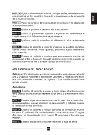 0480.06 Vigilar posibles complicaciones postoperatorias, como la obstruc-
ción intestinal, el íleo paralítico, fisura de la anastomosis o la separación
de la mucosa cutánea.
0480.07 Vigilar la curación del estoma/tejido circundante y la adaptación
al equipo de ostomía.
0480.10 Ayudar al paciente a practicar los autocuidados.
0480.11 Animar al paciente/ser querido a expresar los sentimientos e
inquietudes acerca del cambio de imagen corporal.
0480.13 Ayudar al paciente a planificar en el tiempo la rutina de los cuida-
dos.
0480.14 Enseñar al paciente a vigilar la presencia de posibles complica-
ciones (rotura mecánica, rotura química, exantema, fugas, deshidrata-
ción, infección).
0480.18 Enseñar al paciente a masticar concienzudamente, a evitar ali-
mentos que antes le hubiesen causado trastornos digestivos, a añadir un
alimento nuevo cada vez y a beber líquidos en abundancia.
0560 EJERCICIO DEL SUELO PÉLVICO
Definición: Fortalecimiento y entrenamiento de los músculos elevador del
ano y urogenital mediante la contracción voluntaria y repetida para dismi-
nuir la incontinencia por estrés, de urgencia o tipos mezclados de inconti-
nencia urinaria.
Actividades:
0560.02 Enseñar al paciente a ajustar y luego relajar el anillo muscular
de la uretra y el ano, como si intentara evitar orinar o el movimiento intes-
tinal.
0560.03 Enseñar al paciente a evitar contraer lo músculos abdominales ,
músculos glúteos, los que participen en la respiración o estirarse durante
la realización de los ejercicios.
0560.06 Enseñar al paciente a realizar ejercicios de contracción muscu-
lar, entre 30 y 50 cada día, manteniendo la contracción durante 10 segun-
dos cada vez descansando como mínimo 10 segundos entre cada con-
tracción.
0560.07 Enseñar al paciente a detener y reiniciar el flujo de orina.
273
0000
 