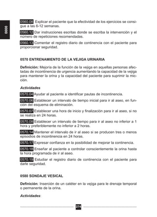 0560.08 Explicar el paciente que la efectividad de los ejercicios se consi-
gue a las 6-12 semanas.
0560.12 Dar instrucciones escritas donde se escriba la intervención y el
número de repeticiones recomendadas.
0560.13 Comentar el registro diario de continencia con el paciente para
proporcionar seguridad.
0570 ENTRENAMIENTO DE LA VEJIGA URINARIA
Definición: Mejoría de la función de la vejiga en aquellas personas afec-
tadas de incontinencia de urgencia aumentando la capacidad de la vejiga
para mantener la orina y la capacidad del paciente para suprimir la mic-
ción.
Actividades
0570.04 Ayudar al paciente a identificar pautas de incontinencia.
0570.06 Establecer un intervalo de tiempo inicial para ir al aseo, en fun-
ción del esquema de eliminación.
0570.07 Establecer una hora de inicio y finalización para ir al aseo, si no
se realiza en 24 horas.
0570.08 Establecer un intervalo de tiempo para ir al aseo no inferior a 1
hora y preferiblemente no inferior a 2 horas.
0570.14 Mantener el intervalo de ir al aseo si se producen tres o menos
episodios de incontinencia en 24 horas.
0570.17 Expresar confianza en la posibilidad de mejorar la continencia.
0570.18 Enseñar al paciente a controlar conscientemente la orina hasta
la hora programada de ir al aseo.
0570.19 Estudiar el registro diario de continencia con el paciente para
darle seguridad.
0580 SONDAJE VESICAL
Definición: Inserción de un catéter en la vejiga para le drenaje temporal
o permanente de la orina.
Actividades:
274
0000
 
