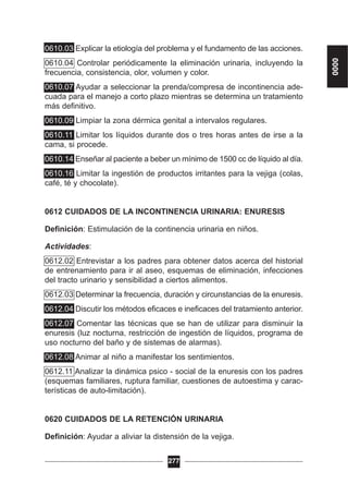 0610.03 Explicar la etiología del problema y el fundamento de las acciones.
0610.04 Controlar periódicamente la eliminación urinaria, incluyendo la
frecuencia, consistencia, olor, volumen y color.
0610.07 Ayudar a seleccionar la prenda/compresa de incontinencia ade-
cuada para el manejo a corto plazo mientras se determina un tratamiento
más definitivo.
0610.09 Limpiar la zona dérmica genital a intervalos regulares.
0610.11 Limitar los líquidos durante dos o tres horas antes de irse a la
cama, si procede.
0610.14 Enseñar al paciente a beber un mínimo de 1500 cc de líquido al día.
0610.16 Limitar la ingestión de productos irritantes para la vejiga (colas,
café, té y chocolate).
0612 CUIDADOS DE LA INCONTINENCIA URINARIA: ENURESIS
Definición: Estimulación de la continencia urinaria en niños.
Actividades:
0612.02 Entrevistar a los padres para obtener datos acerca del historial
de entrenamiento para ir al aseo, esquemas de eliminación, infecciones
del tracto urinario y sensibilidad a ciertos alimentos.
0612.03 Determinar la frecuencia, duración y circunstancias de la enuresis.
0612.04 Discutir los métodos eficaces e ineficaces del tratamiento anterior.
0612.07 Comentar las técnicas que se han de utilizar para disminuir la
enuresis (luz nocturna, restricción de ingestión de líquidos, programa de
uso nocturno del baño y de sistemas de alarmas).
0612.08 Animar al niño a manifestar los sentimientos.
0612.11 Analizar la dinámica psico - social de la enuresis con los padres
(esquemas familiares, ruptura familiar, cuestiones de autoestima y carac-
terísticas de auto-limitación).
0620 CUIDADOS DE LA RETENCIÓN URINARIA
Definición: Ayudar a aliviar la distensión de la vejiga.
277
0000
 