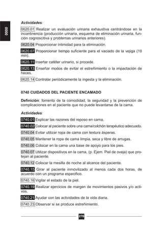 Actividades:
0620.01 Realizar un evaluación urinaria exhaustiva centrándose en la
incontinencia (producción urinaria, esquema de eliminación urinaria, fun-
ción cognoscitiva y problemas urinarios anteriores).
0620.04 Proporcionar intimidad para la eliminación.
0620.07 Proporcionar tiempo suficiente para el vaciado de la vejiga (10
min).
0620.11 Insertar catéter urinario, si procede.
0620.13 Enseñar modos de evitar el estreñimiento o la impactación de
heces.
0620.14 Controlar periódicamente la ingesta y la eliminación.
0740 CUIDADOS DEL PACIENTE ENCAMADO
Definición: fomento de la comodidad, la seguridad y la prevención de
complicaciones en el paciente que no puede levantarse de la cama.
Actividades:
0740.01 Explicar las razones del reposo en cama.
0740.02 Colocar al paciente sobre una cama/colchón terapéutico adecuado.
0740.04 Evitar utilizar ropa de cama con textura ásperas.
0740.05 Mantener la ropa de cama limpia, seca y libre de arrugas.
0740.06 Colocar en la cama una base de apoyo para los pies.
0740.07 Utilizar dispositivos en la cama, (p. Ejem. Piel de oveja) que pro-
tejan al paciente.
0740.12 Colocar la mesilla de noche al alcance del paciente.
0740.15 Girar al paciente inmovilizado al menos cada dos horas, de
acuerdo con un programa especifico.
0740.16 Vigilar el estado de la piel.
0740.19 Realizar ejercicios de margen de movimientos pasivos y/o acti-
vos.
0740.21 Ayudar con las actividades de la vida diaria.
0740.23 Observar si se produce estreñimiento.
278
0000
 