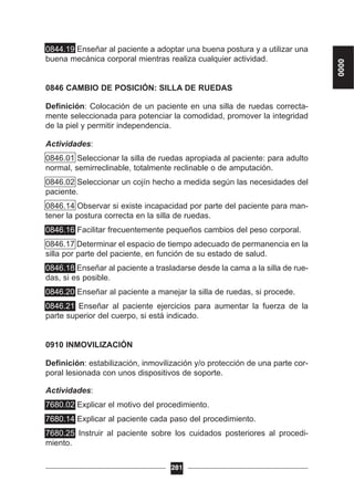 0844.19 Enseñar al paciente a adoptar una buena postura y a utilizar una
buena mecánica corporal mientras realiza cualquier actividad.
0846 CAMBIO DE POSICIÓN: SILLA DE RUEDAS
Definición: Colocación de un paciente en una silla de ruedas correcta-
mente seleccionada para potenciar la comodidad, promover la integridad
de la piel y permitir independencia.
Actividades:
0846.01 Seleccionar la silla de ruedas apropiada al paciente: para adulto
normal, semirreclinable, totalmente reclinable o de amputación.
0846.02 Seleccionar un cojín hecho a medida según las necesidades del
paciente.
0846.14 Observar si existe incapacidad por parte del paciente para man-
tener la postura correcta en la silla de ruedas.
0846.16 Facilitar frecuentemente pequeños cambios del peso corporal.
0846.17 Determinar el espacio de tiempo adecuado de permanencia en la
silla por parte del paciente, en función de su estado de salud.
0846.18 Enseñar al paciente a trasladarse desde la cama a la silla de rue-
das, si es posible.
0846.20 Enseñar al paciente a manejar la silla de ruedas, si procede.
0846.21 Enseñar al paciente ejercicios para aumentar la fuerza de la
parte superior del cuerpo, si está indicado.
0910 INMOVILIZACIÓN
Definición: estabilización, inmovilización y/o protección de una parte cor-
poral lesionada con unos dispositivos de soporte.
Actividades:
7680.02 Explicar el motivo del procedimiento.
7680.14 Explicar al paciente cada paso del procedimiento.
7680.25 Instruir al paciente sobre los cuidados posteriores al procedi-
miento.
281
0000
 