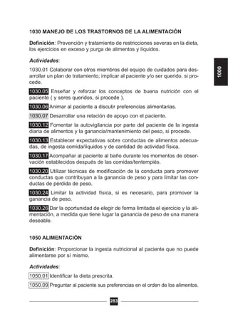1030 MANEJO DE LOS TRASTORNOS DE LA ALIMENTACIÓN
Definición: Prevención y tratamiento de restricciones severas en la dieta,
los ejercicios en exceso y purga de alimentos y líquidos.
Actividades:
1030.01 Colaborar con otros miembros del equipo de cuidados para des-
arrollar un plan de tratamiento; implicar al paciente y/o ser querido, si pro-
cede.
1030.05 Enseñar y reforzar los conceptos de buena nutrición con el
paciente ( y seres queridos, si procede ).
1030.06 Animar al paciente a discutir preferencias alimentarias.
1030.07 Desarrollar una relación de apoyo con el paciente.
1030.12 Fomentar la autovigilancia por parte del paciente de la ingesta
diaria de alimentos y la ganancia/mantenimiento del peso, si procede.
1030.13 Establecer expectativas sobre conductas de alimentos adecua-
das, de ingesta comida/líquidos y de cantidad de actividad física.
1030.17 Acompañar al paciente al baño durante los momentos de obser-
vación establecidos después de las comidas/tentempiés.
1030.20 Utilizar técnicas de modificación de la conducta para promover
conductas que contribuyan a la ganancia de peso y para limitar las con-
ductas de pérdida de peso.
1030.24 Limitar la actividad física, si es necesario, para promover la
ganancia de peso.
1030.26 Dar la oportunidad de elegir de forma limitada el ejercicio y la ali-
mentación, a medida que tiene lugar la ganancia de peso de una manera
deseable.
1050 ALIMENTACIÓN
Definición: Proporcionar la ingesta nutricional al paciente que no puede
alimentarse por sí mismo.
Actividades:
1050.01 Identificar la dieta prescrita.
1050.09 Preguntar al paciente sus preferencias en el orden de los alimentos.
283
1000
 