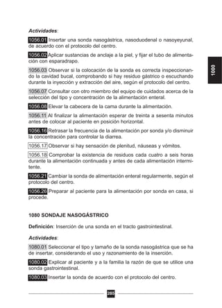 Actividades:
1056.01 Insertar una sonda nasogástrica, nasoduodenal o nasoyeyunal,
de acuerdo con el protocolo del centro.
1056.02 Aplicar sustancias de anclaje a la piel, y fijar el tubo de alimenta-
ción con esparadrapo.
1056.03 Observar si la colocación de la sonda es correcta inspeccionan-
do la cavidad bucal, comprobando si hay residuo gástrico o escuchando
durante la inyección y extracción del aire, según el protocolo del centro.
1056.07 Consultar con otro miembro del equipo de cuidados acerca de la
selección del tipo y concentración de la alimentación enteral.
1056.08 Elevar la cabecera de la cama durante la alimentación.
1056.11 Al finalizar la alimentación esperar de treinta a sesenta minutos
antes de colocar al paciente en posición horizontal.
1056.16 Retrasar la frecuencia de la alimentación por sonda y/o disminuir
la concentración para controlar la diarrea.
1056.17 Observar si hay sensación de plenitud, náuseas y vómitos.
1056.18 Comprobar la existencia de residuos cada cuatro a seis horas
durante la alimentación continuada y antes de cada alimentación intermi-
tente.
1056.21 Cambiar la sonda de alimentación enteral regularmente, según el
protocolo del centro.
1056.26 Preparar al paciente para la alimentación por sonda en casa, si
procede.
1080 SONDAJE NASOGÁSTRICO
Definición: Inserción de una sonda en el tracto gastrointestinal.
Actividades:
1080.01 Seleccionar el tipo y tamaño de la sonda nasogástrica que se ha
de insertar, considerando el uso y razonamiento de la inserción.
1080.02 Explicar al paciente y a la familia la razón de que se utilice una
sonda gastrointestinal.
1080.03 Insertar la sonda de acuerdo con el protocolo del centro.
285
1000
 