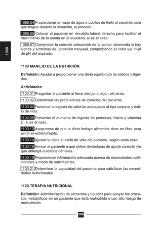 1080.04 Proporcionar un vaso de agua o cubitos de hielo al paciente para
que trague durante la inserción, si procede.
1080.05 Colocar al paciente en decúbito lateral derecho para facilitar el
movimiento de la sonda en el duodeno, si es el caso.
1080.07 Comprobar la correcta colocación de la sonda observada si hay
signos y síntomas de ubicación traqueal, comprobando el color y/o nivel
de pH del aspirado,
1100 MANEJO DE LA NUTRICIÓN
Definición: Ayudar a proporcionar una dieta equilibrada de sólidos y líqui-
dos.
Actividades:
1100.01 Preguntar al paciente si tiene alergia a algún alimento.
1100.02 Determinar las preferencias de comidas del paciente.
1100.04 Fomentar la ingesta de calorías adecuadas al tipo corporal y esti-
lo de vida.
1100.06 Fomentar el aumento de ingesta de proteínas, hierro y vitamina
C, si es el caso.
1100.10 Asegurarse de que la dieta incluye alimentos ricos en fibra para
evitar el estreñimiento.
1100.14 Ajustar la dieta al estilo de vida del paciente, según cada caso.
1100.18 Animar al paciente a que utilice dentaduras de ajuste correcto y/o
que obtenga cuidados dentales.
1100.19 Proporcionar información adecuada acerca de necesidades nutri-
cionales y modo de satisfacerlas.
1100.21 Determinar la capacidad del paciente para satisfacer las necesi-
dades nutricionales.
1120 TERAPIA NUTRICIONAL
Definición: Administración de alimentos y líquidos para apoyar los proce-
sos metabólicos en un paciente que está malnutrido o con alto riesgo de
malnutrición.
286
1000
 
