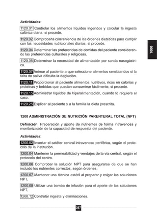 Actividades:
1120.01 Controlar los alimentos líquidos ingeridos y calcular la ingesta
calórica diaria, si procede.
1120.02 Comprobarla conveniencia de las órdenes dietéticas para cumplir
con las necesidades nutricionales diarias, si procede.
1120.04 Determinar las preferencias de comidas del paciente consideran-
do las preferencias culturales y religiosas.
1120.05 Determinar la necesidad de alimentación por sonda nasogástri-
ca.
1120.07 Animar al paciente a que seleccione alimentos semiblandos si la
falta de saliva dificulta la deglución.
1120.11 Proporcionar al paciente alimentos nutritivos, ricos en calorías y
proteínas y bebidas que puedan consumirse fácilmente, si procede.
1120.15 Administrar líquidos de hiperalimentación, cuando lo requiera el
caso.
1120.25 Explicar al paciente y a la familia la dieta prescrita.
1200 ADMINISTRACIÓN DE NUTRICIÓN PARENTERAL TOTAL (NPT)
Definición: Preparación y aporte de nutrientes de forma intravenosa y
monitorización de la capacidad de respuesta del paciente.
Actividades:
1200.02 Insertar el catéter central intravenoso periférico, según el proto-
colo de la institución.
1200.04 Mantener la permeabilidad y vendajes de la vía central, según el
protocolo del centro.
1200.06 Comprobar la solución NPT para asegurarse de que se han
incluido los nutrientes correctos, según órdenes.
1200.07 Mantener una técnica estéril al preparar y colgar las soluciones
NPT.
1200.08 Utilizar una bomba de infusión para el aporte de las soluciones
NPT.
1200.12 Controlar ingesta y eliminaciones.
287
1000
 