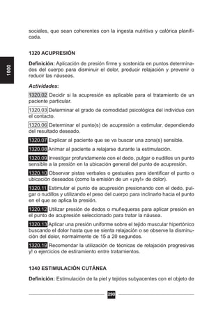 sociales, que sean coherentes con la ingesta nutritiva y calórica planifi-
cada.
1320 ACUPRESIÓN
Definición: Aplicación de presión firme y sostenida en puntos determina-
dos del cuerpo para disminuir el dolor, producir relajación y prevenir o
reducir las náuseas.
Actividades:
1320.02 Decidir si la acupresión es aplicable para el tratamiento de un
paciente particular.
1320.03 Determinar el grado de comodidad psicológica del individuo con
el contacto.
1320.06 Determinar el punto(s) de acupresión a estimular, dependiendo
del resultado deseado.
1320.07 Explicar al paciente que se va buscar una zona(s) sensible.
1320.08 Animar al paciente a relajarse durante la estimulación.
1320.09 Investigar profundamente con el dedo, pulgar o nudillos un punto
sensible a la presión en la ubicación general del punto de acupresión.
1320.10 Observar pistas verbales o gestuales para identificar el punto o
ubicación deseados (como la emisión de un «¡ay!» de dolor).
1320.11 Estimular el punto de acupresión presionando con el dedo, pul-
gar o nudillos y utilizando el peso del cuerpo para inclinarlo hacia el punto
en el que se aplica la presión.
1320.12 Utilizar presión de dedos o muñequeras para aplicar presión en
el punto de acupresión seleccionado para tratar la náusea.
1320.13 Aplicar una presión uniforme sobre el tejido muscular hipertónico
buscando el dolor hasta que se sienta relajación o se observe la disminu-
ción del dolor, normalmente de 15 a 20 segundos.
1320.19 Recomendar la utilización de técnicas de relajación progresivas
y! o ejercicios de estiramiento entre tratamientos.
1340 ESTIMULACIÓN CUTÁNEA
Definición: Estimulación de la piel y tejidos subyacentes con el objeto de
290
1000
 