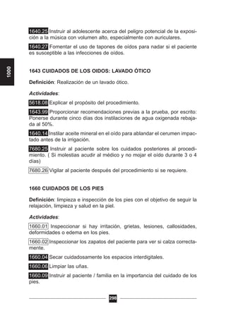 1640.25 Instruir al adolescente acerca del peligro potencial de la exposi-
ción a la música con volumen alto, especialmente con auriculares.
1640.27 Fomentar el uso de tapones de oídos para nadar si el paciente
es susceptible a las infecciones de oídos.
1643 CUIDADOS DE LOS OIDOS: LAVADO ÓTICO
Definición: Realización de un lavado ótico.
Actividades:
5618.08 Explicar el propósito del procedimiento.
1643.99 Proporcionar recomendaciones previas a la prueba, por escrito:
Ponerse durante cinco días dos instilaciones de agua oxigenada rebaja-
da al 50%.
1640.14 Instilar aceite mineral en el oído para ablandar el cerumen impac-
tado antes de la irrigación.
7680.25 Instruir al paciente sobre los cuidados posteriores al procedi-
miento. ( Si molestias acudir al médico y no mojar el oído durante 3 o 4
días)
7680.26 Vigilar al paciente después del procedimiento si se requiere.
1660 CUIDADOS DE LOS PIES
Definición: limpieza e inspección de los pies con el objetivo de seguir la
relajación, limpieza y salud en la piel.
Actividades:
1660.01 Inspeccionar si hay irritación, grietas, lesiones, callosidades,
deformidades o edema en los pies.
1660.02 Inspeccionar los zapatos del paciente para ver si calza correcta-
mente.
1660.04 Secar cuidadosamente los espacios interdigitales.
1660.06 Limpiar las uñas.
1660.09 Instruir al paciente / familia en la importancia del cuidado de los
pies.
298
1000
 