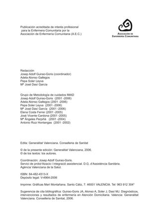 Publicación acreditada de interés profesional
para la Enfermera Comunitaria por la
Asociación de Enfermería Comunitaria (A.E.C.)
Redacción
Josep Adolf Guirao-Goris (coordinador)
Adela Alonso Gallegos
Pepa Soler Leyva
Mª José Dasí García
Grupo de Metodología de cuidados IMAD
Josep Adolf Guirao-Goris (2001 -2006)
Adela Alonso Gallegos (2001 -2006)
Pepa Soler Leyva (2001 -2006)
Mª José Dasí García (2001 -2006)
Elena Costa Ferrer (2001 -2005)
José Vicente Cardona (2001 -2005)
Mª Ángeles Perpiñá (2001 -2004)
Antonio Ruiz Hontangas (2001 -2002)
Edita: Generalitat Valenciana. Conselleria de Sanitat
© de la presente edición: Generalitat Valenciana, 2006.
© de los textos: los autores.
Coordinación: Josep Adolf Guirao-Goris.
Servici de protol·litzacio i integració assistencial. D.G. d’Assistència Sanitària.
Agència Valenciana de la Salut.
ISBN: 84-482-4513-X
Depósito legal: V-4964-2006
Imprime: Gráficas Marí Montañana. Santo Cáliz, 7. 46001 VALENCIA. Tel: 963 912 304*
Sugerencia de cita bibliográfica: Guirao-Goris JA, Alonso A, Soler J, Dasí MJ. Diagnósticos,
intervenciones y resultados de enfermería en Atención Domiciliaria. Valencia: Generalitat
Valenciana. Conselleria de Sanitat, 2006.
 