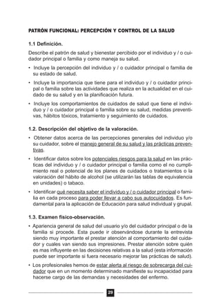 PATRÓN FUNCIONAL: PERCEPCIÓN Y CONTROL DE LA SALUD
1.1 Definición.
Describe el patrón de salud y bienestar percibido por el individuo y / o cui-
dador principal o familia y como maneja su salud.
• Incluye la percepción del individuo y / o cuidador principal o familia de
su estado de salud.
• Incluye la importancia que tiene para el individuo y / o cuidador princi-
pal o familia sobre las actividades que realiza en la actualidad en el cui-
dado de su salud y en la planificación futura.
• Incluye los comportamientos de cuidados de salud que tiene el indivi-
duo y / o cuidador principal o familia sobre su salud, medidas preventi-
vas, hábitos tóxicos, tratamiento y seguimiento de cuidados.
1.2. Descripción del objetivo de la valoración.
• Obtener datos acerca de las percepciones generales del individuo y/o
su cuidador, sobre el manejo general de su salud y las prácticas preven-
tivas.
• Identificar datos sobre los potenciales riesgos para la salud en las prác-
ticas del individuo y / o cuidador principal o familia como el no cumpli-
miento real o potencial de los planes de cuidados o tratamientos o la
valoración del hábito de alcohol (se utilizarán las tablas de equivalencia
en unidades) o tabaco.
• Identificar qué necesita saber el individuo y / o cuidador principal o fami-
lia en cada proceso para poder llevar a cabo sus autocuidados. Es fun-
damental para la aplicación de Educación para salud individual y grupal.
1.3. Examen físico-observación.
• Apariencia general de salud del usuario y/o del cuidador principal o de la
familia si procede. Esta puede ir observándose durante la entrevista
siendo muy importante el prestar atención al comportamiento del cuida-
dor y cuales van siendo sus impresiones. Prestar atención sobre quién
es mas influyente en las decisiones relativas a la salud (esta información
puede ser importante si fuera necesario mejorar las prácticas de salud).
• Los profesionales hemos de estar alerta al riesgo de sobrecarga del cui-
dador que en un momento determinado manifieste su incapacidad para
hacerse cargo de las demandas y necesidades del enfermo.
29
 