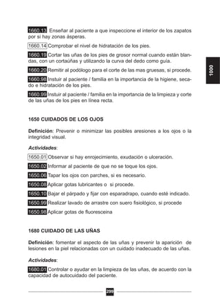 1660.13 Enseñar al paciente a que inspeccione el interior de los zapatos
por si hay zonas ásperas.
1660.14 Comprobar el nivel de hidratación de los pies.
1660.19 Cortar las uñas de los pies de grosor normal cuando están blan-
das, con un cortaúñas y utilizando la curva del dedo como guía.
1660.20 Remitir al podólogo para el corte de las mas gruesas, si procede.
1660.98 Instuir al paciente / familia en la importancia de la higiene, seca-
do e hidratación de los pies.
1660.99 Instuir al paciente / familia en la importancia de la limpieza y corte
de las uñas de los pies en línea recta.
1650 CUIDADOS DE LOS OJOS
Definición: Prevenir o minimizar las posibles aresiones a los ojos o la
integridad visual.
Actividades:
1650.01 Observar si hay enrojecimiento, exudación o ulceración.
1650.02 Informar al paciente de que no se toque los ojos.
1650.06 Tapar los ojos con parches, si es necesario.
1650.08 Aplicar gotas lubricantes o si procede.
1650.10 Bajar el párpado y fijar con esparadrapo, cuando esté indicado.
1650.99 Realizar lavado de arrastre con suero fisiológico, si procede
1650.98 Aplicar gotas de fluoresceina
1680 CUIDADO DE LAS UÑAS
Definición: fomentar el aspecto de las uñas y prevenir la aparición de
lesiones en la piel relacionadas con un cuidado inadecuado de las uñas.
Actividades:
1680.01 Controlar o ayudar en la limpieza de las uñas, de acuerdo con la
capacidad de autocuidado del paciente.
299
1000
 