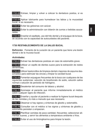 1720.08 Extraer, limpiar y volver a colocar la dentadura postiza, si es
necesario.
1720.09 Aplicar lubricante para humedecer los labios y la mucosidad
bucal, si es necesario.
1720.97 Evitar las golosinas con azúcar.
1720.98 Evitar la administración con biberón de zumos o bebidas azuca-
radas.
1720.99 Enseñar el cepillado, uso del hilo dental y el enjuague de la boca,
de acuerdo con la capacidad de autocuidados del paciente.
1730 RESTABLECIMIENTO DE LA SALUD BUCAL
Definición: Fomento de la curación de un paciente que tiene una lesión
dental o de la mucosa bucal.
Actividades:
1730.01 Extraer las dentaduras postizas en caso de estomatitis grave.
1730.02 Utilizar un cepillo de dientes suave para la extracción de restos
alimenticios.
1730.03 Utilizar bastoncillos de limpieza dental o tapones de espuma des-
echables para estimular las encías y limpiar la cavidad bucal.
1730.05 Fomentar enjuagues frecuentes de la boca con cualquiera de las
siguientes sustancias: solución de bicarbonato de sodio, solución salina
normal o solución de peróxido de hidrógeno.
1730.06 Desalentar del consumo de tabaco y alcohol.
1730.11 Aconsejar al paciente que informe inmediatamente al médico
sobre cualquier signo de infección.
1730.13 Enseñar y ayudar al paciente a realizar la higiene bucal después
de las comidas y lo más a menudo que sea necesario.
1730.17 Observar si hay signos y síntomas de glositis y estomatitis.
1730.18 Consultar con el médico si los signos y síntomas de glositis y
estomatitis persisten o empeoran.
1730.19 Planificar comidas de poca cantidad, frecuentes; seleccionar ali-
mentos suaves, y servir los alimentos a temperatura ambiente o fríos.
1730.20 Evitar el uso de limónglicerina para limpiar la lesión.
301
1000
 