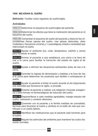 1850 MEJORAR EL SUEÑO
Definición: Facilitar ciclos regulares de sueño/vigilia.
Actividades:
1850.01 Determinar el esquema de sueño/vigilia del paciente.
1850.04 Determinar los efectos que tiene la medicación del paciente en el
esquema del sueño.
1850.06 Comprobar el esquema de sueño del paciente y observar las cir-
cunstancias físicas (apnea del sueño, vías aéreas obstruidas, dolor
/molestias y frecuencia urinaria) y / o psicológicas (miedo o ansiedad) que
interrumpen el sueño.
1850.08 Ajustar el ambiente (luz, ruido, temperatura, colchón y cama)
para favorecer el sueño.
1850.09 Animar al paciente a que establezca una rutina a la hora de
irse a la cama para facilitar la transición del estado de vigilia al de
sueño.
1850.11 Ayudar a eliminar las situaciones estresantes antes de irse a la
cama.
1850.12 Controlar la ingesta de alimentación y bebidas a la hora de irse
a la cama para determinar los productos que faciliten o entorpezcan el
sueño.
1850.14 Ayudar al paciente a limitar el sueño durante el día disponiendo
una actividad que favorezca la vigilia, si procede.
1850.15 Enseñar al paciente a realizar una relajación muscular autogéni-
ca u otras formas no farmacológicas de inducción del sueño.
1850.16 Disponer/llevar a cabo medidas agradables: masaje inductor del
sueño, colocación y contacto afectuoso.
1850.24 Comentar con el paciente y la familia medidas de comodidad,
técnicas para favorecer el sueño y cambios en el estilo de vida que con-
tribuyan a un sueño óptimo.
1850.23 Identificar las medicaciones que el paciente está tomando para
el sueño.
1850.25 Regular los estímulos del ambiente para mantener los ciclos día-
noche normales
305
1000
 