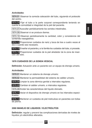 Actividades:
1874.01 Observar la correcta colocación del tubo, siguiendo el protocolo
del centro.
1874.04 Fijar el tubo a la parte corporal correspondiente teniendo en
cuenta la comodidad e integridad de la piel del paciente.
1874.07 Auscultar periódicamente los sonidos intestinales.
1874.08 Observar si se produce diarrea.
1874.10 Observar periódicamente la cantidad, color y consistencia del
contenido nasogástrico.
1874.12 Proporcionar cuidados de nariz y boca de tres a cuatro veces al
día o cuando sea necesario.
1874.15 Enseñar al paciente y a la familia los cuidados del tubo, si procede.
1874.16 Proporcionar cuidados de la piel alrededor de la zona de inser-
ción del tubo.
1876 CUIDADOS DE LA SONDA VESICAL
Definición: Actuación ante un paciente con un equipo de drenaje urinario.
Actividades:
1876.01 Mantener un sistema de drenaje urinario:
1876.02 Mantener la permeabilidad del sistema de catéter urinario.
1876.04 Limpiar la zona dérmica genital a intervalos regulares.
1876.05 Cambiar el catéter urinario. a intervalos regulares.
1876.08 Anotar las características del líquido drenado.
1876.11 Vaciar el dispositivo de drenaje urinario en los intervalos especi-
ficados.
1876.14 Mantener un cuidados de piel meticuloso en pacientes con bolsa
de pierna.
2080 MANEJO DE LIQUIDOS / ELECTROLITOS
Definición: regular y prevenir las complicaciones derivadas de niveles de
líquidos y/o electrolitos alterados.
307
1000
 