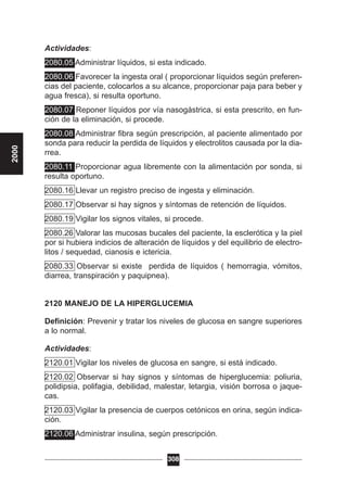 Actividades:
2080.05 Administrar líquidos, si esta indicado.
2080.06 Favorecer la ingesta oral ( proporcionar líquidos según preferen-
cias del paciente, colocarlos a su alcance, proporcionar paja para beber y
agua fresca), si resulta oportuno.
2080.07 Reponer líquidos por vía nasogástrica, si esta prescrito, en fun-
ción de la eliminación, si procede.
2080.08 Administrar fibra según prescripción, al paciente alimentado por
sonda para reducir la perdida de líquidos y electrolitos causada por la dia-
rrea.
2080.11 Proporcionar agua libremente con la alimentación por sonda, si
resulta oportuno.
2080.16 Llevar un registro preciso de ingesta y eliminación.
2080.17 Observar si hay signos y síntomas de retención de líquidos.
2080.19 Vigilar los signos vitales, si procede.
2080.26 Valorar las mucosas bucales del paciente, la esclerótica y la piel
por si hubiera indicios de alteración de líquidos y del equilibrio de electro-
litos / sequedad, cianosis e ictericia.
2080.33 Observar si existe perdida de líquidos ( hemorragia, vómitos,
diarrea, transpiración y paquipnea).
2120 MANEJO DE LA HIPERGLUCEMIA
Definición: Prevenir y tratar los niveles de glucosa en sangre superiores
a lo normal.
Actividades:
2120.01 Vigilar los niveles de glucosa en sangre, si está indicado.
2120.02 Observar si hay signos y síntomas de hiperglucemia: poliuria,
polidipsia, polifagia, debilidad, malestar, letargia, visión borrosa o jaque-
cas.
2120.03 Vigilar la presencia de cuerpos cetónicos en orina, según indica-
ción.
2120.06 Administrar insulina, según prescripción.
308
2000
 