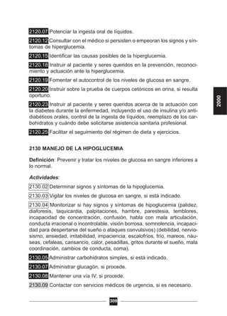2120.07 Potenciar la ingesta oral de líquidos.
2120.12 Consultar con el médico si persisten o empeoran los signos y sín-
tomas de hiperglucemia.
2120.15 Identificar las causas posibles de la hiperglucemia.
2120.18 Instruir al paciente y seres queridos en la prevención, reconoci-
miento y actuación ante la hiperglucemia.
2120.19 Fomentar el autocontrol de los niveles de glucosa en sangre.
2120.20 Instruir sobre la prueba de cuerpos cetónicos en orina, si resulta
oportuno.
2120.23 Instruir al paciente y seres queridos acerca de la actuación con
la diabetes durante la enfermedad, incluyendo el uso de insulina y/o anti-
diabéticos orales, control de la ingesta de líquidos, reemplazo de los car-
bohidratos y cuándo debe solicitarse asistencia sanitaria profesional.
2120.25 Facilitar el seguimiento del régimen de dieta y ejercicios.
2130 MANEJO DE LA HIPOGLUCEMIA
Definición: Prevenir y tratar los niveles de glucosa en sangre inferiores a
lo normal.
Actividades:
2130.02 Determinar signos y síntomas de la hipoglucemia.
2130.03 Vigilar los niveles de glucosa en sangre, si está indicado.
2130.04 Monitorizar si hay signos y síntomas de hipoglucemia (palidez,
diaforesis, taquicardia, palpitaciones, hambre, parestesia, temblores,
incapacidad de concentración, confusión, habla con mala articulación,
conducta irracional o incontrolable, visión borrosa, somnolencia, incapaci-
dad para despertarse del sueño o ataques convulsivos) (debilidad, nervio-
sismo, ansiedad, irritabilidad, impaciencia, escalofríos, frío, mareos, náu-
seas, cefaleas, cansancio, calor, pesadillas, gritos durante el sueño, mala
coordinación, cambios de conducta, coma).
2130.05 Administrar carbohidratos simples, si está indicado.
2130.07 Administrar glucagón, si procede.
2130.08 Mantener una vía IV, si procede.
2130.09 Contactar con servicios médicos de urgencia, si es necesario.
309
2000
 