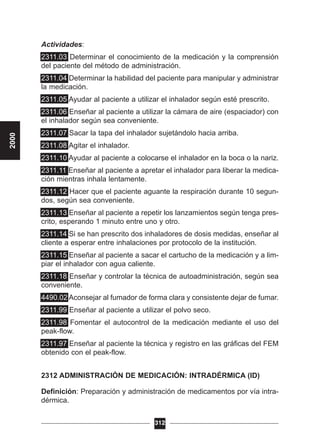 Actividades:
2311.03 Determinar el conocimiento de la medicación y la comprensión
del paciente del método de administración.
2311.04 Determinar la habilidad del paciente para manipular y administrar
la medicación.
2311.05 Ayudar al paciente a utilizar el inhalador según esté prescrito.
2311.06 Enseñar al paciente a utilizar la cámara de aire (espaciador) con
el inhalador según sea conveniente.
2311.07 Sacar la tapa del inhalador sujetándolo hacia arriba.
2311.08 Agitar el inhalador.
2311.10 Ayudar al paciente a colocarse el inhalador en la boca o la nariz.
2311.11 Enseñar al paciente a apretar el inhalador para liberar la medica-
ción mientras inhala lentamente.
2311.12 Hacer que el paciente aguante la respiración durante 10 segun-
dos, según sea conveniente.
2311.13 Enseñar al paciente a repetir los lanzamientos según tenga pres-
crito, esperando 1 minuto entre uno y otro.
2311.14 Si se han prescrito dos inhaladores de dosis medidas, enseñar al
cliente a esperar entre inhalaciones por protocolo de la institución.
2311.15 Enseñar al paciente a sacar el cartucho de la medicación y a lim-
piar el inhalador con agua caliente.
2311.18 Enseñar y controlar la técnica de autoadministración, según sea
conveniente.
4490.02 Aconsejar al fumador de forma clara y consistente dejar de fumar.
2311.99 Enseñar al paciente a utilizar el polvo seco.
2311.98 Fomentar el autocontrol de la medicación mediante el uso del
peak-flow.
2311.97 Enseñar al paciente la técnica y registro en las gráficas del FEM
obtenido con el peak-flow.
2312 ADMINISTRACIÓN DE MEDICACIÓN: INTRADÉRMICA (ID)
Definición: Preparación y administración de medicamentos por vía intra-
dérmica.
312
2000
 