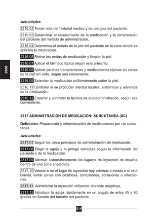 Actividades.
2316.02 Tomar nota del historial medico y de alergias del paciente.
2310.03 Determinar el conocimiento de la medicación y la comprensión
del paciente del método de administración.
2316.04 Determinar el estado de la piel del paciente en la zona donde se
aplicara la medicación.
2316.05 Retirar los restos de medicación y limpiar la piel.
2316.07 Aplicar el fármaco tópico según este prescrito.
2316.08 Aplicar parches transdermicos y medicaciones tópicas en zonas
de la piel sin vello, según sea conveniente.
2316.09 Extender la medicación uniformemente sobre la piel.
2316.11 Controlar si se producen efectos locales, sistémicos y adversos
de la medicación.
2316.12 Enseñar y controlar la técnica de autoadministración, según sea
conveniente.
2317 ADMINISTRACIÓN DE MEDICACIÓN: SUBCUTÁNEA (SC)
Definición: Preparación y administración de medicaciones por vía subcu-
tánea.
Actividades:
2317.01 Seguir los cinco principios de administración de medicación.
2317.06 Elegir la aguja y la jeringa correctas según la información del
paciente y de la medicación.
2317.09 Alternar sistemáticamente los lugares de inyección de insulina
dentro de una zona anatómica.
2317.10 Valorar si en el lugar de inyección hay edemas o masas o si está
blanda; evitar zonas con cicatrices, contusiones, abrasiones o infeccio-
nes.
2317.11 Administrar la inyección utilizando técnicas asépticas.
2317.12 Introducir la aguja rápidamente en un ángulo de entre 45 y 90
grados en función del tamaño del paciente.
314
2000
 