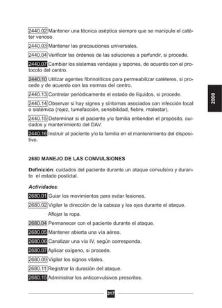 2440.02 Mantener una técnica aséptica siempre que se manipule el caté-
ter venoso.
2440.03 Mantener las precauciones universales.
2440.04 Verificar las órdenes de las soluciones a perfundir, si procede.
2440.07 Cambiar los sistemas vendajes y tapones, de acuerdo con el pro-
tocolo del centro.
2440.10 Utilizar agentes fibrinolíticos para permeabilizar catéteres, si pro-
cede y de acuerdo con las normas del centro.
2440.13 Controlar periódicamente el estado de líquidos, si procede.
2440.14 Observar si hay signos y síntomas asociados con infección local
o sistémica (rojez, tumefacción, sensibilidad, fiebre, malestar).
2440.15 Determinar si el paciente y/o familia entienden el propósito, cui-
dados y mantenimiento del DAV.
2440.16 Instruir al paciente y/o la familia en el mantenimiento del disposi-
tivo.
2680 MANEJO DE LAS CONVULSIONES
Definición: cuidados del paciente durante un ataque convulsivo y duran-
te el estado postictal.
Actividades:
2680.01 Guiar los movimientos para evitar lesiones.
2680.02 Vigilar la dirección de la cabeza y los ojos durante el ataque.
2680.03 Aflojar la ropa.
2680.04 Permanecer con el paciente durante el ataque.
2680.05 Mantener abierta una vía aérea.
2680.06 Canalizar una vía IV, según corresponda.
2680.07 Aplicar oxígeno, si procede.
2680.09 Vigilar los signos vitales.
2680.11 Registrar la duración del ataque.
2680.15 Administrar los anticonvulsivos prescritos.
317
2000
 