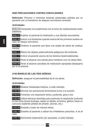 2690 PRECAUCIONES CONTRA CONVULSIONES
Definición: Prevenir o minimizar lesiones potenciales sufridas por un
paciente con un transtorno de ataques convulsivos conocido.
Actividades:
2690.04 Comprobar el cumplimiento con la toma de medicamentos antie-
pilépticos.
2690.07 Explicar al paciente la medicación y sus efectos secundarios.
2690.08 Instruir a la familia/ser querido acerca de los primeros auxilios en
caso de ataque convulsivo.
2690.10 Ordenar al paciente que lleve una tarjeta de alerta de medica-
mentos.
2690.11 Retirar los objetos potencialmente peligrosos del ambiente.
2690.17 Instruir al paciente acerca de los factores desencadenantes.
2690.98 Tener al alcance una cánula para mantener una vía aérea libre.
2690.99 Tener al alcance canuletas de medicación apropiada (diazepam)
por si se precisa.
3140 MANEJO DE LAS VÍAS AÉREAS
Definición: asegurar la permeabilidad de la vía aérea.
Actividades:
3140.05 Realizar fisioterapia torácica, si está indicado.
3140.06 Eliminar las secreciones fomentando la tos o la succión.
3140.07 Fomentar una respiración lenta y profunda, giros y tos.
3140.08 Utilizar técnicas divertidas para estimular la respiración profunda
en los niños (hacer burbujas, soplar un silbato, armónica, globos; hacer un
concurso soplando pelotas de pimpón, plumas, etc.)
3140.09 Enseñar a toser de manera eficaz.
3140.14 Enseñar al paciente a utilizar los inhaladores prescritos, si es el
caso.
3140.15 Administrar tratamiento con aerosoles, si está indicado.
318
2000
 