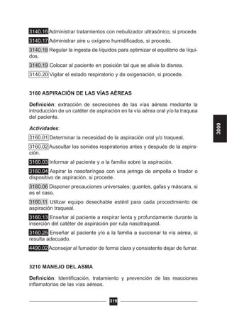 3140.16 Administrar tratamientos con nebulizador ultrasónico, si procede.
3140.17 Administrar aire u oxígeno humidificados, si procede.
3140.18 Regular la ingesta de líquidos para optimizar el equilibrio de líqui-
dos.
3140.19 Colocar al paciente en posición tal que se alivie la disnea.
3140.20 Vigilar el estado respiratorio y de oxigenación, si procede.
3160 ASPIRACIÓN DE LAS VÍAS AÉREAS
Definición: extracción de secreciones de las vías aéreas mediante la
introducción de un catéter de aspiración en la vía aérea oral y/o la traquea
del paciente.
Actividades:
3160.01 Determinar la necesidad de la aspiración oral y/o traqueal.
3160.02 Auscultar los sonidos respiratorios antes y después de la aspira-
ción.
3160.03 Informar al paciente y a la familia sobre la aspiración.
3160.04 Aspirar la nasofaríngea con una jeringa de ampolla o tirador o
dispositivo de aspiración, si procede.
3160.06 Disponer precauciones universales; guantes, gafas y máscara, si
es el caso.
3160.11 Utilizar equipo desechable estéril para cada procedimiento de
aspiración traqueal.
3160.13 Enseñar al paciente a respirar lenta y profundamente durante la
inserción del catéter de aspiración por ruta nasotraqueal.
3160.25 Enseñar al paciente y/o a la familia a succionar la vía aérea, si
resulta adecuado.
4490.02 Aconsejar al fumador de forma clara y consistente dejar de fumar.
3210 MANEJO DEL ASMA
Definición: Identificación, tratamiento y prevención de las reacciones
inflamatorias de las vías aéreas.
319
3000
 
