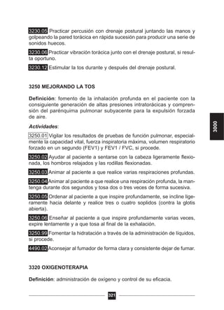 3230.05 Practicar percusión con drenaje postural juntando las manos y
golpeando la pared torácica en rápida sucesión para producir una serie de
sonidos huecos.
3230.06 Practicar vibración torácica junto con el drenaje postural, si resul-
ta oportuno.
3230.12 Estimular la tos durante y después del drenaje postural.
3250 MEJORANDO LA TOS
Definición: fomento de la inhalación profunda en el paciente con la
consiguiente generación de altas presiones intratorácicas y compren-
sión del parénquima pulmonar subyacente para la expulsión forzada
de aire.
Actividades:
3250.01 Vigilar los resultados de pruebas de función pulmonar, especial-
mente la capacidad vital, fuerza inspiratoria máxima, volumen respiratorio
forzado en un segundo (FEV1) y FEV1 / FVC, si procede.
3250.02 Ayudar al paciente a sentarse con la cabeza ligeramente flexio-
nada, los hombros relajados y las rodillas flexionadas.
3250.03 Animar al paciente a que realice varias respiraciones profundas.
3250.04 Animar al paciente a que realice una respiración profunda, la man-
tenga durante dos segundos y tosa dos o tres veces de forma sucesiva.
3250.05 Ordenar al paciente a que inspire profundamente, se incline lige-
ramente hacia delante y realice tres o cuatro soplidos (contra la glotis
abierta).
3250.06 Enseñar al paciente a que inspire profundamente varias veces,
expire lentamente y a que tosa al final de la exhalación.
3250.99 Fomentar la hidratación a través de la administración de líquidos,
si procede.
4490.02 Aconsejar al fumador de forma clara y consistente dejar de fumar.
3320 OXIGENOTERAPIA
Definición: administración de oxígeno y control de su eficacia.
321
3000
 