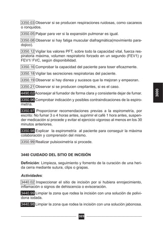 3350.03 Observar si se producen respiraciones ruidosas, como cacareos
o ronquidos.
3350.05 Palpar para ver si la expansión pulmonar es igual.
3350.08 Observar si hay fatiga muscular diafragmática(movimiento para-
dojico).
3350.12 Vigilar los valores PFT, sobre todo la capacidad vital, fuerza res-
piratoria máxima, volumen respiratorio forzado en un segundo (FEV1) y
FEV1/ FVC, según disponibilidad.
3350.16 Comprobar la capacidad del paciente para toser eficazmente.
3350.18 Vigilar las secreciones respiratorias del paciente.
3350.19 Observar si hay disnea y sucesos que la mejoran y empeoran.
3350.21 Observar si se producen crepitantes, si es el caso.
4490.02 Aconsejar al fumador de forma clara y consistente dejar de fumar.
3350.96 Comprobar indicación y posibles contraindicaciones de la espiro-
metría.
3350.97 Proporcionar recomendaciones previas a la espirometría, por
escrito: No fumar 3 o 4 horas antes, suprimir el café 1 hora antes, suspen-
der medicación si procede y evitar el ejercicio vigoroso al menos en los 30
minutos anteriores.
3350.98 Explicar la espirometría al paciente para conseguir la máxima
colaboración y comprensión del mismo.
3350.99 Realizar pulsioximetría si procede.
3440 CUIDADO DEL SITIO DE INCISIÓN
Definición: Limpieza, seguimiento y fomento de la curación de una heri-
da cerra mediante sutura, clips o grapas.
Actividades:
3440.02 Inspeccionar el sitio de incisión por si hubiera enrojecimiento,
inflamación o signos de dehiscencia o evisceración.
3440.99 Limpiar la zona que rodea la incisión con una solución de polivi-
dona iodada.
3440.98 Limpiar la zona que rodea la incisión con una solución jabonosa.
323
3000
 