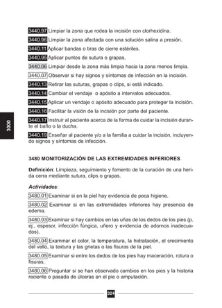 3440.97 Limpiar la zona que rodea la incisión con clorhexidina.
3440.96 Limpiar la zona afectada con una solución salina a presión.
3440.11 Aplicar bandas o tiras de cierre estériles.
3440.95 Aplicar puntos de sutura o grapas.
3440.06 Limpiar desde la zona más limpia hacia la zona menos limpia.
3440.07 Observar si hay signos y síntomas de infección en la incisión.
3440.13 Retirar las suturas, grapas o clips, si está indicado.
3440.14 Cambiar el vendaje o apósito a intervalos adecuados.
3440.15 Aplicar un vendaje o apósito adecuado para proteger la incisión.
3440.16 Facilitar la visión de la incisión por parte del paciente.
3440.17 Instruir al paciente acerca de la forma de cuidar la incisión duran-
te el baño o la ducha.
3440.19 Enseñar al paciente y/o a la familia a cuidar la incisión, incluyen-
do signos y síntomas de infección.
3480 MONITORIZACIÓN DE LAS EXTREMIDADES INFERIORES
Definición: Limpieza, seguimiento y fomento de la curación de una heri-
da cerra mediante sutura, clips o grapas.
Actividades:
3480.01 Examinar si en la piel hay evidencia de poca higiene.
3480.02 Examinar si en las extremidades inferiores hay presencia de
edema.
3480.03 Examinar si hay cambios en las uñas de los dedos de los pies (p.
ej., espesor, infección fúngica, uñero y evidencia de adornos inadecua-
dos).
3480.04 Examinar el color, la temperatura, la hidratación, el crecimiento
del vello, la textura y las grietas o las fisuras de la piel.
3480.05 Examinar si entre los dedos de los pies hay maceración, rotura o
fisuras.
3480.06 Preguntar si se han observado cambios en los pies y la historia
reciente o pasada de úlceras en el pie o amputación.
324
3000
 