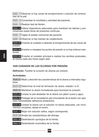 3500.11 Observar si hay zonas de enrojecimiento o solución de continui-
dad de la piel.
3500.12 Comprobar la movilidad y actividad del paciente.
3500.13 Realizar test de Norton.
3500.14 Utilizar dispositivos adecuados para mantener los talones y pro-
minencias óseas libres de presiones continuas.
3500.17 Vigilar el estado nutricional del paciente
3500.18 Observar si hay fuentes de cizallamiento.
3500.97 Enseñar al cuidador a detectar el enrojecimiento de las zonas de
presión.
3500.98 Enseñar a masajear los puntos de presión si no hay eritema man-
tenido.
3500.99 Enseñar al cuidador principal a realizar los cambios posturales,
al menos cada dos horas según plan.
3520 CUIDADOS DE LAS ÚLCERAS POR PRESIÓN
Definición: Facilitar la curación de úlceras por presión.
Actividades:
3520.01 Medir y describir las características de la úlcera a intervalos regu-
lares.
3520.02 Determinar el nivel de formación de úlcera: estadio I a IV.
3520.03 Mantener la úlcera humedecida para favorecer la curación.
3520.04 Limpiar la piel alrededor de la úlcera con jabón suave y agua.
3520.99 Proteger de la humedad la piel circundante de la lesión con apó-
sitos hidrocoloides adhesivos protectores.
3520.06 Limpiar la úlcera con la solución no tóxica adecuada, con movi-
mientos circulares, desde el centro.
3520.11 Mojar con solución salina, según corresponda.
3520.08 Anotar las características del drenaje.
3660.98 Desbridación quirúrgica de la herida.
3660.97 Desbridación enzimática de la herida:
326
3000
 