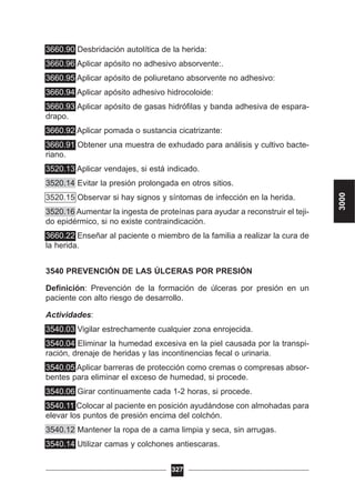3660.90 Desbridación autolítica de la herida:
3660.96 Aplicar apósito no adhesivo absorvente:.
3660.95 Aplicar apósito de poliuretano absorvente no adhesivo:
3660.94 Aplicar apósito adhesivo hidrocoloide:
3660.93 Aplicar apósito de gasas hidrófilas y banda adhesiva de espara-
drapo.
3660.92 Aplicar pomada o sustancia cicatrizante:
3660.91 Obtener una muestra de exhudado para análisis y cultivo bacte-
riano.
3520.13 Aplicar vendajes, si está indicado.
3520.14 Evitar la presión prolongada en otros sitios.
3520.15 Observar si hay signos y síntomas de infección en la herida.
3520.16 Aumentar la ingesta de proteínas para ayudar a reconstruir el teji-
do epidérmico, si no existe contraindicación.
3660.22 Enseñar al paciente o miembro de la familia a realizar la cura de
la herida.
3540 PREVENCIÓN DE LAS ÚLCERAS POR PRESIÓN
Definición: Prevención de la formación de úlceras por presión en un
paciente con alto riesgo de desarrollo.
Actividades:
3540.03 Vigilar estrechamente cualquier zona enrojecida.
3540.04 Eliminar la humedad excesiva en la piel causada por la transpi-
ración, drenaje de heridas y las incontinencias fecal o urinaria.
3540.05 Aplicar barreras de protección como cremas o compresas absor-
bentes para eliminar el exceso de humedad, si procede.
3540.06 Girar continuamente cada 1-2 horas, si procede.
3540.11 Colocar al paciente en posición ayudándose con almohadas para
elevar los puntos de presión encima del colchón.
3540.12 Mantener la ropa de a cama limpia y seca, sin arrugas.
3540.14 Utilizar camas y colchones antiescaras.
327
3000
 