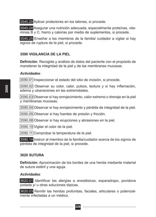 3540.20 Aplicar protectores en los talones, si procede.
3540.24 Asegurar una nutrición adecuada, especialmente proteínas, vita-
minas B y C, hierro y calorías por medio de suplementos, si procede.
3540.25 Enseñar a los miembros de la familia/ cuidador a vigilar si hay
signos de ruptura de la piel, si procede.
3590 VIGILANCIA DE LA PIEL
Definición: Recogida y análisis de datos del paciente con el propósito de
manetener la integridad de la piel y de las membranas mucosas.
Actividades:
3590.01 Inspeccionar el estado del sitio de incisión, si procede.
3590.02 Observar su color, calor, pulsos, textura y si hay inflamación,
edema y ulceraciones en las extremidades.
3590.03 Observar si hay enrojecimiento, calor extremo o drenaje en la piel
y membranas mucosas.
3590.04 Observar si hay enrojecimiento y pérdida de integridad de la piel.
3590.05 Observar si hay fuentes de presión y fricción.
3590.08 Observar si hay erupciones y abrasiones en la piel.
3590.10 Vigilar el color de la piel.
3590.11 Comprobar la temperatura de la piel.
3590.14 Instruir al miembro de la familia/cuidador acerca de los signos de
pérdida de integridad de la piel, si procede.
3620 SUTURA
Definición: Aproximación de los bordes de una herida mediante material
de sutura estéril y una aguja.
Actividades:
3620.01 Identificar las alergias a anestésicos, esparadrapo, povidona
yodada y/ u otras soluciones tópicas.
3620.03 Remitir las heridas profundas, faciales, articulares o potencial-
mente infectadas a un médico.
328
3000
 
