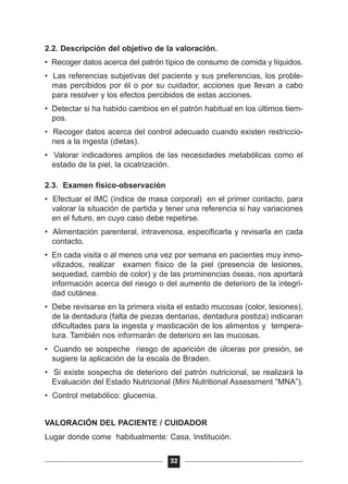 2.2. Descripción del objetivo de la valoración.
• Recoger datos acerca del patrón típico de consumo de comida y líquidos.
• Las referencias subjetivas del paciente y sus preferencias, los proble-
mas percibidos por él o por su cuidador, acciones que llevan a cabo
para resolver y los efectos percibidos de estas acciones.
• Detectar si ha habido cambios en el patrón habitual en los últimos tiem-
pos.
• Recoger datos acerca del control adecuado cuando existen restriccio-
nes a la ingesta (dietas).
• Valorar indicadores amplios de las necesidades metabólicas como el
estado de la piel, la cicatrización.
2.3. Examen físico-observación
• Efectuar el IMC (índice de masa corporal) en el primer contacto, para
valorar la situación de partida y tener una referencia si hay variaciones
en el futuro, en cuyo caso debe repetirse.
• Alimentación parenteral, intravenosa, especificarla y revisarla en cada
contacto.
• En cada visita o al menos una vez por semana en pacientes muy inmo-
vilizados, realizar examen físico de la piel (presencia de lesiones,
sequedad, cambio de color) y de las prominencias óseas, nos aportará
información acerca del riesgo o del aumento de deterioro de la integri-
dad cutánea.
• Debe revisarse en la primera visita el estado mucosas (color, lesiones),
de la dentadura (falta de piezas dentarias, dentadura postiza) indicaran
dificultades para la ingesta y masticación de los alimentos y tempera-
tura. También nos informarán de deterioro en las mucosas.
• Cuando se sospeche riesgo de aparición de úlceras por presión, se
sugiere la aplicación de la escala de Braden.
• Si existe sospecha de deterioro del patrón nutricional, se realizará la
Evaluación del Estado Nutricional (Mini Nutritional Assessment “MNA”).
• Control metabólico: glucemia.
VALORACIÓN DEL PACIENTE / CUIDADOR
Lugar donde come habitualmente: Casa, Institución.
32
 