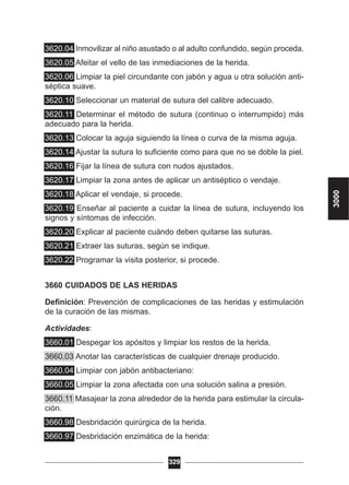 3620.04 Inmovilizar al niño asustado o al adulto confundido, según proceda.
3620.05 Afeitar el vello de las inmediaciones de la herida.
3620.06 Limpiar la piel circundante con jabón y agua u otra solución anti-
séptica suave.
3620.10 Seleccionar un material de sutura del calibre adecuado.
3620.11 Determinar el método de sutura (continuo o interrumpido) más
adecuado para la herida.
3620.13 Colocar la aguja siguiendo la línea o curva de la misma aguja.
3620.14 Ajustar la sutura lo suficiente como para que no se doble la piel.
3620.16 Fijar la línea de sutura con nudos ajustados.
3620.17 Limpiar la zona antes de aplicar un antiséptico o vendaje.
3620.18 Aplicar el vendaje, si procede.
3620.19 Enseñar al paciente a cuidar la línea de sutura, incluyendo los
signos y síntomas de infección.
3620.20 Explicar al paciente cuándo deben quitarse las suturas.
3620.21 Extraer las suturas, según se indique.
3620.22 Programar la visita posterior, si procede.
3660 CUIDADOS DE LAS HERIDAS
Definición: Prevención de complicaciones de las heridas y estimulación
de la curación de las mismas.
Actividades:
3660.01 Despegar los apósitos y limpiar los restos de la herida.
3660.03 Anotar las características de cualquier drenaje producido.
3660.04 Limpiar con jabón antibacteriano:
3660.05 Limpiar la zona afectada con una solución salina a presión.
3660.11 Masajear la zona alrededor de la herida para estimular la circula-
ción.
3660.98 Desbridación quirúrgica de la herida.
3660.97 Desbridación enzimática de la herida:
329
3000
 