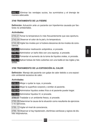 3662.10 Eliminar los vendajes sucios, los suministros y el drenaje de
manera adecuada.
3740 TRATAMIENTO DE LA FIEBRE
Definición: Actuación ante un paciente con hipertermia causada por fac-
tores no ambientales.
Actividades:
3740.01 Tomar la temperatura lo más frecuentemente que sea oportuno.
3740.04 Observar el color de la piel y la temperatura.
3740.06 Vigilar los niveles por si hubiera descenso de los niveles de cons-
ciencia.
3740.13 Administrar medicación antipirética, si procede.
3740.16 Administrar un baño tibio con una esponja, si procede.
3740.17 Fomentar el aumento de la toma de líquidos orales, si procede.
3740.19 Aplicar bolsas de hielo cubiertas con una toalla en las ingles y las
axilas.
3780 TRATAMIENTO DE LA EXPOSICIÓN AL CALOR
Definición: Manejo del paciente con golpe de calor debido a una exposi-
ción ambiental excesiva de calor.
Actividades:
3780.02 Aflojar o quitar la ropa, si procede.
3780.03 Mojar la superficie corporal y ventilar al paciente.
3780.04 Administrar líquidos orales fríos si el paciente puede tragar.
3780.05 Administrar líquidos IV, si procede.
3780.07 Trasladar a un ambiente fresco, si procede.
3780.08 Determinar la causa de la situación como resultante de ejercicios
o no ejercicios.
3780.13 Vigilar el nivel de consciencia.
3780.16 Observar si hay hipotensión, disritmias cardíacas y signos de dis-
trés respiratorios.
331
3000
 