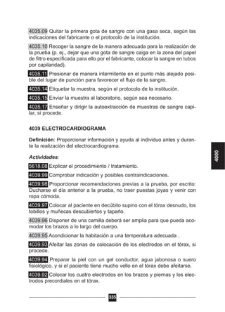 4035.09 Quitar la primera gota de sangre con una gasa seca, según las
indicaciones del fabricante o el protocolo de la institución.
4035.10 Recoger la sangre de la manera adecuada para la realización de
la prueba (p. ej., dejar que una gota de sangre caiga en la zona del papel
de filtro especificada para ello por el fabricante, colocar la sangre en tubos
por capilaridad).
4035.11 Presionar de manera intermitente en el punto más alejado posi-
ble del lugar de punción para favorecer el flujo de la sangre.
4035.14 Etiquetar la muestra, según el protocolo de la institución.
4035.15 Enviar la muestra al laboratorio, según sea necesario.
4035.17 Enseñar y dirigir la autoextracción de muestras de sangre capi-
lar, si procede.
4039 ELECTROCARDIOGRAMA
Definición: Proporcionar información y ayuda al individuo antes y duran-
te la realización del electrocardiograma.
Actividades:
5618.08 Explicar el procedimiento / tratamiento.
4039.99 Comprobar indicación y posibles contraindicaciones.
4039.98 Proporcionar recomendaciones previas a la prueba, por escrito:
Ducharse el día anterior a la prueba, no traer puestas joyas y venir con
ropa cómoda.
4039.97 Colocar al paciente en decúbito supino con el tórax desnudo, los
tobillos y muñecas descubiertos y taparlo.
4039.96 Disponer de una camilla deberá ser amplia para que pueda aco-
modar los brazos a lo largo del cuerpo.
4039.95 Acondicionar la habitación a una temperatura adecuada .
4039.93 Afeitar las zonas de colocación de los electrodos en el tórax, si
procede.
4039.94 Preparar la piel con un gel conductor, agua jabonosa o suero
fisiológico. y si el paciente tiene mucho vello en el tórax debe afeitarse.
4039.92 Colocar los cuatro electrodos en los brazos y piernas y los elec-
trodos precordiales en el tórax.
335
4000
 