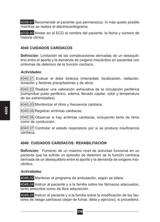 4039.91 Recomendar al paciente que permanezca lo más quieto posible
mientras se realiza el electrocardiograma .
4039.90 Anotar en el ECG el nombre del paciente, la fecha y número de
historia clínica
4040 CUIDADOS CARDIACOS
Definición: Limitación de las complicaciones derivadas de un desequili-
brio entre el aporte y la demanda de oxígeno miocárdico en pacientes con
síntomas de deterioro de la función cardiaca.
Actividades:
4040.01 Evaluar el dolor torácico (intensidad, localización, radiación,
duración y factores precipitadores y de alivio.
4040.02 Realizar una valoración exhaustiva de la circulación periférica
(comprobar pulso periférico, edema, llenado capilar, color y temperatura
de las extremidades)
4040.03 Monitorizar el ritmo y frecuencia cardiaca.
4040.04 Registrar arritmias cardiacas.
4040.06 Observar si hay arritmias cardiacas, incluyendo tanto de ritmo
como de conducción.
4040.07 Controlar el estado respiratorio por si se produce insuficiencia
cardiaca.
4046 CUIDADOS CARDÍACOS: REHABILITACIÓN
Definición: Fomento de un máximo nivel de actividad funcional en un
paciente que ha sufrido un episodio de deterioro de la función cardíaca
derivada de un desequilibrio entre el aporte y la demanda de oxígeno mio-
cárdico.
Actividades:
4046.02 Mantener el programa de ambulación, según se tolere.
4046.04 Instruir al paciente y a la familia sobre los fármacos adecuados,
tanto prescritos como de libre adquisición.
4046.05 Instruir al paciente y a la familia sobre la modificación de los fac-
tores de riesgo cardíacos (dejar de fumar, dieta y ejercicio), si procediera.
336
4000
 
