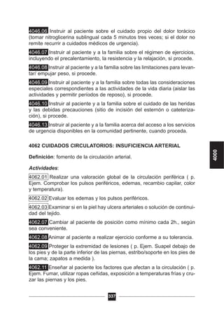 4046.06 Instruir al paciente sobre el cuidado propio del dolor torácico
(tomar nitroglicerina sublingual cada 5 minutos tres veces; si el dolor no
remite recurrir a cuidados médicos de urgencia).
4046.07 Instruir al paciente y a la familia sobre el régimen de ejercicios,
incluyendo el precalentamiento, la resistencia y la relajación, si procede.
4046.08 Instruir al paciente y a la familia sobre las limitaciones para levan-
tar/ empujar peso, si procede.
4046.09 Instruir al paciente y a la familia sobre todas las consideraciones
especiales correspondientes a las actividades de la vida diaria (aislar las
actividades y permitir períodos de reposo), si procede.
4046.10 Instruir al paciente y a la familia sobre el cuidado de las heridas
y las debidas precauciones (sitio de incisión del esternón o cateteriza-
ción), si procede.
4046.13 Instruir al paciente y a la familia acerca del acceso a los servicios
de urgencia disponibles en la comunidad pertinente, cuando proceda.
4062 CUIDADOS CIRCULATORIOS: INSUFICIENCIA ARTERIAL
Definición: fomento de la circulación arterial.
Actividades:
4062.01 Realizar una valoración global de la circulación periférica ( p.
Ejem. Comprobar los pulsos periféricos, edemas, recambio capilar, color
y temperatura).
4062.02 Evaluar los edemas y los pulsos periféricos.
4062.03 Examinar si en la piel hay ulcera arteriales o solución de continui-
dad del tejido.
4062.07 Cambiar al paciente de posición como mínimo cada 2h., según
sea conveniente.
4062.08 Animar al paciente a realizar ejercicio conforme a su tolerancia.
4062.09 Proteger la extremidad de lesiones ( p. Ejem. Suapel debajo de
los pies y de la parte inferior de las piernas, estribo/soporte en los pies de
la cama; zapatos a medida ).
4062.11 Enseñar al paciente los factores que afectan a la circulación ( p.
Ejem. Fumar, utilizar ropas ceñidas, exposición a temperaturas frías y cru-
zar las piernas y los pies.
337
4000
 