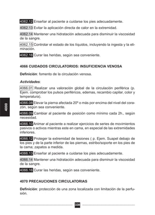 4062.12 Enseñar al paciente a cuidarse los pies adecuadamente.
4062.13 Evitar la aplicación directa de calor en la extremidad.
4062.14 Mantener una hidratación adecuada para disminuir la viscosidad
de la sangre.
4062.15 Controlar el estado de los líquidos, incluyendo la ingesta y la eli-
minación.
4062.16 Curar las heridas, según sea conveniente.
4066 CUIDADOS CIRCULATORIOS: INSUFICIENCIA VENOSA
Definición: fomento de la circulación venosa.
Actividades:
4066.01 Realizar una valoración global de la circulación periférica (p.
Ejem. comprobar los pulsos periféricos, edemas, recambio capilar, color y
temperatura).
4066.08 Elevar la pierna afectada 20º o más por encima del nivel del cora-
zón, según sea conveniente.
4066.09 Cambiar al paciente de posición como mínimo cada 2h., según
necesidad.
4066.10 Animar al paciente a realizar ejercicios de series de movimientos
pasivos o activos mientras este en cama, en especial de las extremidades
inferiores.
4066.12 Proteger la extremidad de lesiones ( p. Ejem. Suapel debajo de
los pies y de la parte inferior de las piernas, estribo/soporte en los pies de
la cama; zapatos a medida.
4066.13 Enseñar al paciente a cuidarse los pies adecuadamente.
4066.14 Mantener una hidratación adecuada para disminuir la viscosidad
de la sangre.
4066.16 Curar las heridas, según sea conveniente.
4070 PRECAUCIONES CIRCULATORIAS
Definición: protección de una zona localizada con limitación de la perfu-
sión.
338
4000
 