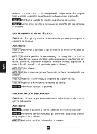 rutinaria, preparar polos con el zumo preferido del paciente, ofrecer gela-
tinas y utilizar recipientes pequeños de medicamentos), si procede.
4120.20 Distribuir la ingesta de líquidos en 24 horas, si procede.
4120.21 Animar al ser querido a que ayude al paciente con las comidas,
si procede.
4130 MONITORIZACIÓN DE LÍQUIDOS
Definición: Recogida y análisis de los datos del paciente para regular el
equilibrio de líquidos.
Actividades:
4130.01 Determinar la cantidad y tipo de ingesta de líquidos y hábitos de
eliminación.
4130.02 Identificar posibles factores de riesgo de desequilibrio de líquidos
(p. ej., hipertermia, terapia diurética, patologías renales, insuficiencia car-
díaca, diaforesis, disfunción hepática, ejercicio intenso, exposición al
calor, infección, estado postoperatorio, poliuria, diarrea)
4130.03 Vigilar el peso.
4130.08 Vigilar presión sanguínea, frecuencia cardiaca y estado de la res-
piración.
4130.12 Observar las mucosas, la turgencia de la piel y la sed.
4130.16 Observar si hay signos y síntomas de ascitis.
4130.18 Administrar líquidos, si procede.
4145 HIDRATACIÓN SUBCUTÁNEA
Definición: Hidratar al paciente mediante la administración de líquidos
por vía subcutánea
Actividades:
4145.99 Explicar al paciente y familia la técnica que vamos a realizar.
4145.98 Preparar la perfusión pautada por el médico, adaptando el siste-
ma y purgando toda la línea.
4145.97 Aplicar las medidas universales de asepsia.
340
4000
 