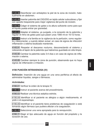 4145.96 Desinfectar con antiséptico la piel de la zona de incisión, habi-
tualmente en abdomen.
4145.95 Insertar palomita del 23G/25G en tejido celular subcutáneo y fijar
con apósito trasparente para mejor vigilancia del punto de incisión.
4145.94 Colgar el sistema de goteo a la altura suficiente como para que
el líquido pueda entrar por gravedad.
4145.93 Adaptar el sistema, ya purgado, a la conexión de la palomita y
regular el ritmo de goteo para que pasen unos 1000 ml en 10-12 horas.
4145.92 Instruir a la familia en la vigilancia de la perfusión, como regular-
la y desconectar, y cuando deben avisar: en caso de signos de infección/
inflamación o edema localizado mantenido.
4145.91 Respetar el descanso nocturno, desconectando el sistema y
colocando el tapón de la palomita que habremos guardado en sitio limpio.
4145.90 Cambiar la palomita cada 3-4 días o en caso de signos de infla-
mación o edema.
4145.89 Cambiar siempre la zona de punción, observando que no haya
signos de inflamación o irritación.
4190 PUNCIÓN INTRAVENOSA (IV)
Definición: Inserción de una aguja en una vena periférica al efecto de
administrar líquidos, sangre o fármacos.
Actividades:
4190.01 Verificar la orden de la terapia IV.
4190.02 Instruir al paciente acerca del procedimiento.
4190.03 Realizar una técnica aséptica estricta.
4190.04 Identificar si el paciente es alérgico a algún medicamento, el
yodo o el esparadrapo.
4190.05 Identificar si el paciente tiene problemas de coagulación o está
tomando algún fármaco que pudiera afectar a la coagulación.
4190.09 Seleccionar una vena apropiada para la venopunción.
4190.11 Elegir el tipo adecuado de aguja en función del propósito y la
duración de uso.
341
4000
 