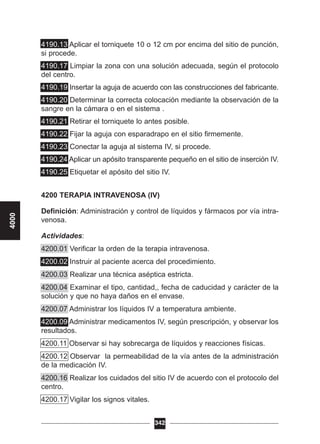 4190.13 Aplicar el torniquete 10 o 12 cm por encima del sitio de punción,
si procede.
4190.17 Limpiar la zona con una solución adecuada, según el protocolo
del centro.
4190.19 Insertar la aguja de acuerdo con las construcciones del fabricante.
4190.20 Determinar la correcta colocación mediante la observación de la
sangre en la cámara o en el sistema .
4190.21 Retirar el torniquete lo antes posible.
4190.22 Fijar la aguja con esparadrapo en el sitio firmemente.
4190.23 Conectar la aguja al sistema IV, si procede.
4190.24 Aplicar un apósito transparente pequeño en el sitio de inserción IV.
4190.25 Etiquetar el apósito del sitio IV.
4200 TERAPIA INTRAVENOSA (IV)
Definición: Administración y control de líquidos y fármacos por vía intra-
venosa.
Actividades:
4200.01 Verificar la orden de la terapia intravenosa.
4200.02 Instruir al paciente acerca del procedimiento.
4200.03 Realizar una técnica aséptica estricta.
4200.04 Examinar el tipo, cantidad,, fecha de caducidad y carácter de la
solución y que no haya daños en el envase.
4200.07 Administrar los líquidos IV a temperatura ambiente.
4200.09 Administrar medicamentos IV, según prescripción, y observar los
resultados.
4200.11 Observar si hay sobrecarga de líquidos y reacciones físicas.
4200.12 Observar la permeabilidad de la vía antes de la administración
de la medicación IV.
4200.16 Realizar los cuidados del sitio IV de acuerdo con el protocolo del
centro.
4200.17 Vigilar los signos vitales.
342
4000
 