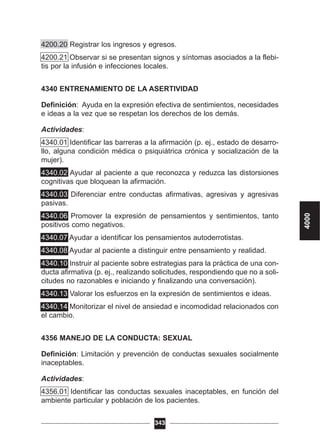 4200.20 Registrar los ingresos y egresos.
4200.21 Observar si se presentan signos y síntomas asociados a la flebi-
tis por la infusión e infecciones locales.
4340 ENTRENAMIENTO DE LA ASERTIVIDAD
Definición: Ayuda en la expresión efectiva de sentimientos, necesidades
e ideas a la vez que se respetan los derechos de los demás.
Actividades:
4340.01 Identificar las barreras a la afirmación (p. ej., estado de desarro-
llo, alguna condición médica o psiquiátrica crónica y socialización de la
mujer).
4340.02 Ayudar al paciente a que reconozca y reduzca las distorsiones
cognitivas que bloquean la afirmación.
4340.03 Diferenciar entre conductas afirmativas, agresivas y agresivas
pasivas.
4340.06 Promover la expresión de pensamientos y sentimientos, tanto
positivos como negativos.
4340.07 Ayudar a identificar los pensamientos autoderrotistas.
4340.08 Ayudar al paciente a distinguir entre pensamiento y realidad.
4340.10 Instruir al paciente sobre estrategias para la práctica de una con-
ducta afirmativa (p. ej., realizando solicitudes, respondiendo que no a soli-
citudes no razonables e iniciando y finalizando una conversación).
4340.13 Valorar los esfuerzos en la expresión de sentimientos e ideas.
4340.14 Monitorizar el nivel de ansiedad e incomodidad relacionados con
el cambio.
4356 MANEJO DE LA CONDUCTA: SEXUAL
Definición: Limitación y prevención de conductas sexuales socialmente
inaceptables.
Actividades:
4356.01 Identificar las conductas sexuales inaceptables, en función del
ambiente particular y población de los pacientes.
343
4000
 