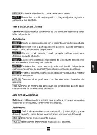 4360.18 Establecer objetivos de conducta de forma escrita.
4360.21 Desarrollar un método (un gráfico o diagrama) para registrar la
conducta y sus cambios.
4380 ESTABLECER LÍMITES
Definición: Establecer los parámetros de una conducta deseable y acep-
table del paciente.
Actividades:
4380.01 Discutir las preocupaciones con el paciente acerca de su conducta.
4380.02 Identificar (con la participación del paciente, cuando correspon-
da) la conducta indeseable del paciente.
4380.03 Discutir con el paciente, cuando proceda, cuál es la conducta
deseable en cada situación.
4380.04 Establecer expectativas razonables de la conducta del paciente,
en función de la situación y del paciente.
4380.05 Establecer las consecuencias (con la participación del paciente,
cuando corresponda) de aparición/ausencia de conductas deseadas.
4380.09 Ayudar al paciente, cuando sea necesario y adecuado, a mostrar
conductas deseadas.
4380.10 Observar si se producen o no las conductas deseadas del
paciente.
4380.12 Poner en marcha las consecuencias establecidas para la apari-
ción/ausencia de las conductas deseadas.
4400 TERAPIA MUSICAL
Definición: Utilización de la música para ayudar a conseguir un cambio
específico de conductas, sentimiento o fisiológico.
Actividades:
4400.01 Definir el cambio de conducta específico y /o fisiológico que se
desea (relajación, estimulación, concentración, disminución del dolor)
4400.02 Determinar el interés por la música.
4400.03 Identificar las preferencias musicales del paciente.
345
4000
 